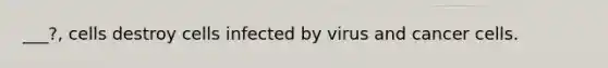 ___?, cells destroy cells infected by virus and cancer cells.