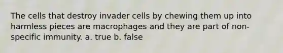 The cells that destroy invader cells by chewing them up into harmless pieces are macrophages and they are part of non-specific immunity. a. true b. false