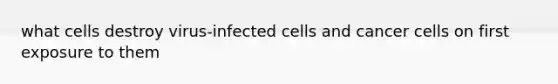 what cells destroy virus-infected cells and cancer cells on first exposure to them