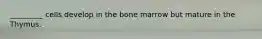 _________ cells develop in the bone marrow but mature in the Thymus.