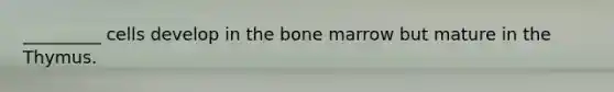 _________ cells develop in the bone marrow but mature in the Thymus.