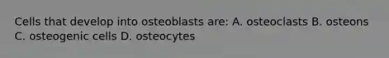 Cells that develop into osteoblasts are: A. osteoclasts B. osteons C. osteogenic cells D. osteocytes