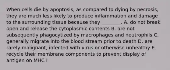 When cells die by apoptosis, as compared to dying by necrosis, they are much less likely to produce inflammation and damage to the surrounding tissue because they ________. A. do not break open and release the cytoplasmic contents B. are not subsequently phagocytized by macrophages and neutrophils C. generally migrate into the blood stream prior to death D. are rarely malignant, infected with virus or otherwise unhealthy E. recycle their membrane components to prevent display of antigen on MHC I