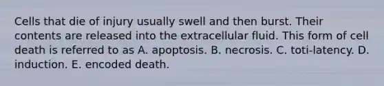 Cells that die of injury usually swell and then burst. Their contents are released into the extracellular fluid. This form of cell death is referred to as A. apoptosis. B. necrosis. C. toti-latency. D. induction. E. encoded death.