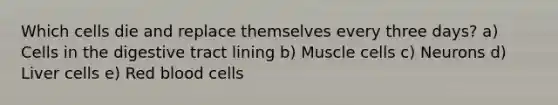Which cells die and replace themselves every three days? a) Cells in the digestive tract lining b) Muscle cells c) Neurons d) Liver cells e) Red blood cells