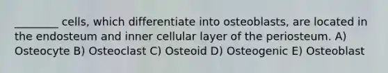 ________ cells, which differentiate into osteoblasts, are located in the endosteum and inner cellular layer of the periosteum. A) Osteocyte B) Osteoclast C) Osteoid D) Osteogenic E) Osteoblast