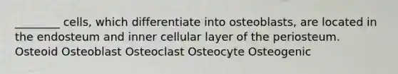 ________ cells, which differentiate into osteoblasts, are located in the endosteum and inner cellular layer of the periosteum. Osteoid Osteoblast Osteoclast Osteocyte Osteogenic