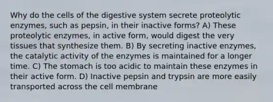 Why do the cells of the digestive system secrete proteolytic enzymes, such as pepsin, in their inactive forms? A) These proteolytic enzymes, in active form, would digest the very tissues that synthesize them. B) By secreting inactive enzymes, the catalytic activity of the enzymes is maintained for a longer time. C) The stomach is too acidic to maintain these enzymes in their active form. D) Inactive pepsin and trypsin are more easily transported across the cell membrane