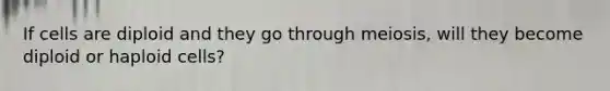 If cells are diploid and they go through meiosis, will they become diploid or haploid cells?