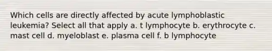 Which cells are directly affected by acute lymphoblastic leukemia? Select all that apply a. t lymphocyte b. erythrocyte c. mast cell d. myeloblast e. plasma cell f. b lymphocyte