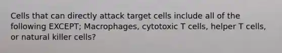 Cells that can directly attack target cells include all of the following EXCEPT; Macrophages, cytotoxic T cells, helper T cells, or natural killer cells?