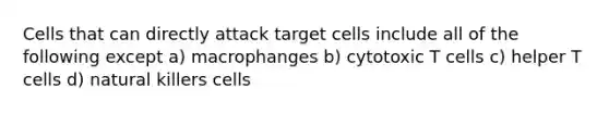 Cells that can directly attack target cells include all of the following except a) macrophanges b) cytotoxic T cells c) helper T cells d) natural killers cells