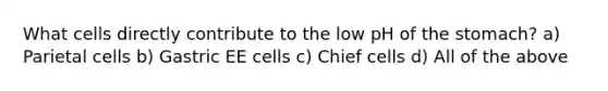 What cells directly contribute to the low pH of the stomach? a) Parietal cells b) Gastric EE cells c) Chief cells d) All of the above