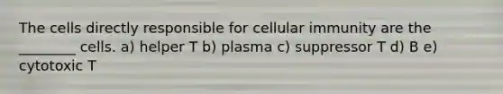 The cells directly responsible for cellular immunity are the ________ cells. a) helper T b) plasma c) suppressor T d) B e) cytotoxic T