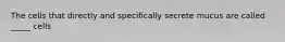 The cells that directly and specifically secrete mucus are called _____ cells