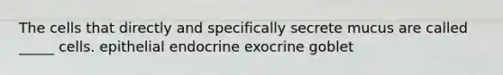 The cells that directly and specifically secrete mucus are called _____ cells. epithelial endocrine exocrine goblet