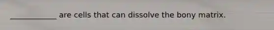 ____________ are cells that can dissolve the bony matrix.