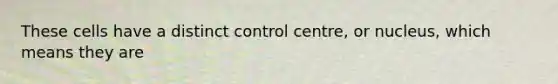 These cells have a distinct control centre, or nucleus, which means they are