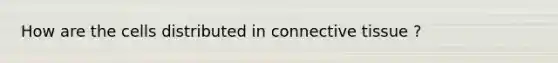 How are the cells distributed in connective tissue ?