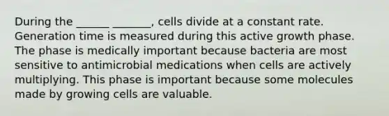 During the ______ _______, cells divide at a constant rate. Generation time is measured during this active growth phase. The phase is medically important because bacteria are most sensitive to antimicrobial medications when cells are actively multiplying. This phase is important because some molecules made by growing cells are valuable.