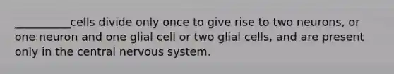 __________cells divide only once to give rise to two neurons, or one neuron and one glial cell or two glial cells, and are present only in the central nervous system.