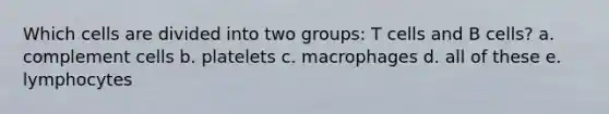 Which cells are divided into two groups: T cells and B cells? a. complement cells b. platelets c. macrophages d. all of these e. lymphocytes