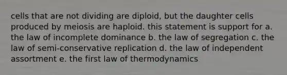 cells that are not dividing are diploid, but the daughter cells produced by meiosis are haploid. this statement is support for a. the law of incomplete dominance b. the law of segregation c. the law of semi-conservative replication d. the law of independent assortment e. the first law of thermodynamics