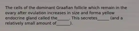 The cells of the dominant Graafian follicle which remain in the ovary after ovulation increases in size and forma yellow endocrine gland called the______. This secretes______ (and a relatively small amount of_______).