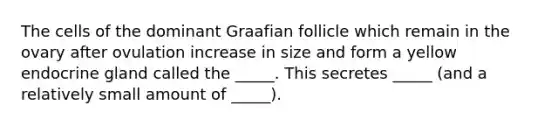 The cells of the dominant Graafian follicle which remain in the ovary after ovulation increase in size and form a yellow endocrine gland called the _____. This secretes _____ (and a relatively small amount of _____).