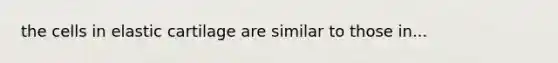 the cells in elastic cartilage are similar to those in...