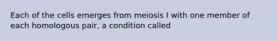 Each of the cells emerges from meiosis I with one member of each homologous pair, a condition called