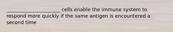 ______________________ cells enable the immune system to respond more quickly if the same antigen is encountered a second time