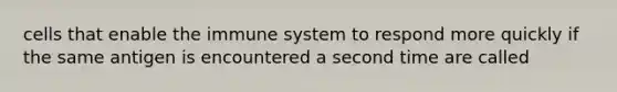 cells that enable the immune system to respond more quickly if the same antigen is encountered a second time are called