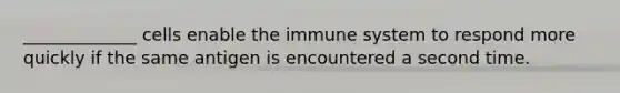 _____________ cells enable the immune system to respond more quickly if the same antigen is encountered a second time.