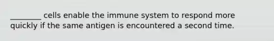 ________ cells enable the immune system to respond more quickly if the same antigen is encountered a second time.