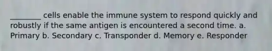 ________ cells enable the immune system to respond quickly and robustly if the same antigen is encountered a second time. a. Primary b. Secondary c. Transponder d. Memory e. Responder