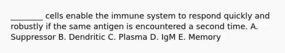 ________ cells enable the immune system to respond quickly and robustly if the same antigen is encountered a second time. A. Suppressor B. Dendritic C. Plasma D. IgM E. Memory