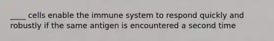 ____ cells enable the immune system to respond quickly and robustly if the same antigen is encountered a second time