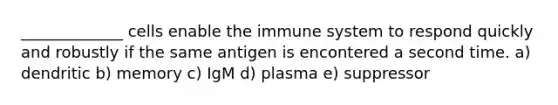 _____________ cells enable the immune system to respond quickly and robustly if the same antigen is encontered a second time. a) dendritic b) memory c) IgM d) plasma e) suppressor