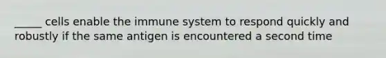 _____ cells enable the immune system to respond quickly and robustly if the same antigen is encountered a second time