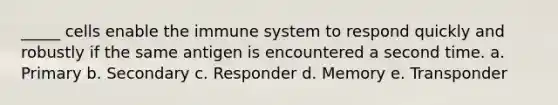 _____ cells enable the immune system to respond quickly and robustly if the same antigen is encountered a second time. a. Primary b. Secondary c. Responder d. Memory e. Transponder