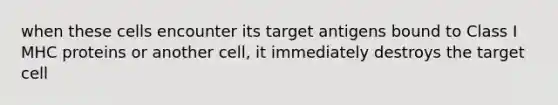 when these cells encounter its target antigens bound to Class I MHC proteins or another cell, it immediately destroys the target cell