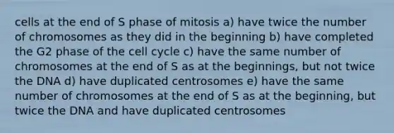 cells at the end of S phase of mitosis a) have twice the number of chromosomes as they did in the beginning b) have completed the G2 phase of the cell cycle c) have the same number of chromosomes at the end of S as at the beginnings, but not twice the DNA d) have duplicated centrosomes e) have the same number of chromosomes at the end of S as at the beginning, but twice the DNA and have duplicated centrosomes