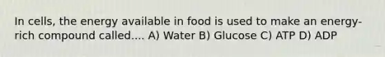 In cells, the energy available in food is used to make an energy-rich compound called.... A) Water B) Glucose C) ATP D) ADP