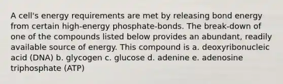 A cell's energy requirements are met by releasing bond energy from certain high-energy phosphate-bonds. The break-down of one of the compounds listed below provides an abundant, readily available source of energy. This compound is a. deoxyribonucleic acid (DNA) b. glycogen c. glucose d. adenine e. adenosine triphosphate (ATP)