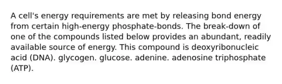 A cell's energy requirements are met by releasing bond energy from certain high-energy phosphate-bonds. The break-down of one of the compounds listed below provides an abundant, readily available source of energy. This compound is deoxyribonucleic acid (DNA). glycogen. glucose. adenine. adenosine triphosphate (ATP).