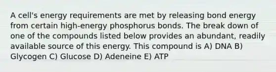 A cell's energy requirements are met by releasing bond energy from certain high-energy phosphorus bonds. The break down of one of the compounds listed below provides an abundant, readily available source of this energy. This compound is A) DNA B) Glycogen C) Glucose D) Adeneine E) ATP