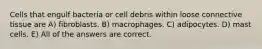 Cells that engulf bacteria or cell debris within loose connective tissue are A) fibroblasts. B) macrophages. C) adipocytes. D) mast cells. E) All of the answers are correct.