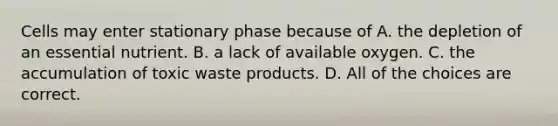 Cells may enter stationary phase because of A. the depletion of an essential nutrient. B. a lack of available oxygen. C. the accumulation of toxic waste products. D. All of the choices are correct.