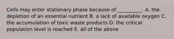 Cells may enter stationary phase because of __________. A. the depletion of an essential nutrient B. a lack of available oxygen C. the accumulation of toxic waste products D. the critical population level is reached E. all of the above